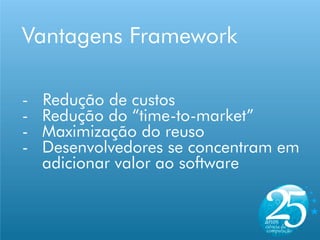Vantagens Framework

-   Redução de custos
-   Redução do “time-to-market”
-   Maximização do reuso
-   Desenvolvedores se concentram em
    adicionar valor ao software
 