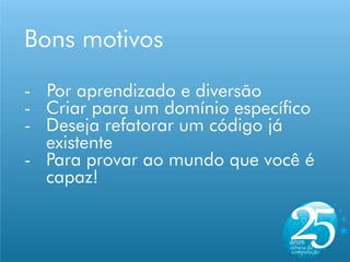 Bons motivos

- Por aprendizado e diversão
- Criar para um domínio específico
- Deseja refatorar um código já
  existente
- Para provar ao mundo que você é
  capaz!
 
