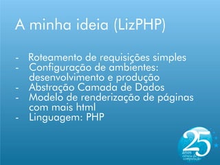 A minha ideia (LizPHP)

- Roteamento de requisições simples
- Configuração de ambientes:
  desenvolvimento e produção
- Abstração Camada de Dados
- Modelo de renderização de páginas
  com mais html
- Linguagem: PHP
 