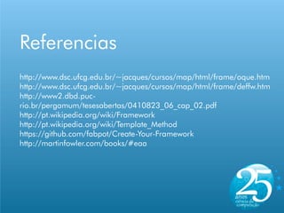 Referencias
http://www.dsc.ufcg.edu.br/~jacques/cursos/map/html/frame/oque.htm
http://www.dsc.ufcg.edu.br/~jacques/cursos/map/html/frame/deffw.htm
http://www2.dbd.puc-
rio.br/pergamum/tesesabertas/0410823_06_cap_02.pdf
http://pt.wikipedia.org/wiki/Framework
http://pt.wikipedia.org/wiki/Template_Method
https://github.com/fabpot/Create-Your-Framework
http://martinfowler.com/books/#eaa
 
