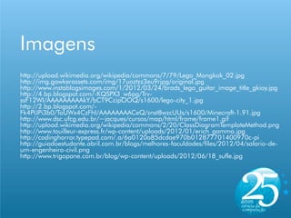 Imagens
http://upload.wikimedia.org/wikipedia/commons/7/79/Lego_Mongkok_02.jpg
http://img.gawkerassets.com/img/17uoztzz3eu9rjpg/original.jpg
http://www.instablogsimages.com/1/2012/03/24/brads_lego_guitar_image_title_gkioy.jpg
http://4.bp.blogspot.com/-KQSPX3_w6pg/Trv-
ssF12WI/AAAAAAAAAkY/bCT9CcipOOQ/s1600/lego-city_1.jpg
http://2.bp.blogspot.com/-
Fk4PIJPi3b0/ToUWx4CzFhI/AAAAAAAACeQ/snst8wzcUUs/s1600/Minecraft-1.91.jpg
http://www.dsc.ufcg.edu.br/~jacques/cursos/map/html/frame/frame1.gif
http://upload.wikimedia.org/wikipedia/commons/2/20/ClassDiagramTemplateMethod.png
http://www.touilleur-express.fr/wp-content/uploads/2012/01/erich_gamma.jpg
http://codinghorror.typepad.com/.a/6a0120a85dcdae970b012877701400970c-pi
http://guiadoestudante.abril.com.br/blogs/melhores-faculdades/files/2012/04/salario-de-
um-engenheiro-civil.png
http://www.trigopane.com.br/blog/wp-content/uploads/2012/06/18_sufle.jpg
 