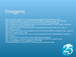 Imagens
http://www.dsc.ufcg.edu.br/~jacques/cursos/map/html/frame/frame3.gif
http://images.politico.com/global/2012/06/120621_hollywood_sign_ap_605.jpg
http://alcaz.com.br/tecnologia/wp-content/uploads/2012/05/nerd2.jpg
http://codeworks.com.br/pages/artigos/wp-content/uploads/2012/06/zf-logo-mark.png
http://symfony.com/logos/symfony1.gif
http://portal.ifrn.edu.br/campus/caico/noticias/desenvolvimento-web-com-ruby-on-
rails/image_preview
http://upload.wikimedia.org/wikipedia/commons/thumb/a/af/Pair_programming_1.jpg/33
0px-Pair_programming_1.jpg
http://www.extreme-sensio.com/wp-content/uploads/sensio/07_people/fabien-potencier-
480x150.jpg
http://london2012.live.symfony.com/images/sensio-labs.png
http://mbanagouro.net/site/wp-content/uploads/2012/02/mvc-pipeline.png
http://4.bp.blogspot.com/-ybcKBKeP_XI/T9wNl8c-
jtI/AAAAAAAABco/_AawSUArPbY/s1600/perguntas_frequentes.jpg
 