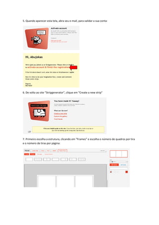 5. Quando aparecer esta tela, abra seu e‐mail, para validar a sua conta: 




                                                 




                                                 

6. De volta ao site “Stripgenerator”, clique em “Create a new strip” 




                                                                         

7. Primeiro escolha a estrutura, clicando em “Frames” e escolha o número de quadros por tira 
e o número de tiras por página: 




                                                                                         

 

 
 