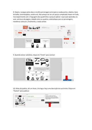 8. Depois, navegue pelas abas e escolha personagens principais e coadjuvantes, objetos, tipos 
de balão, onomatopéias, cenário etc. No começo vai ser um pouco complicado mexer em tudo, 
mas experimente com a linguagem dos quadrinhos e procure aplicar o que você aprendeu na 
aula: estrutura da página, relação entre os quadros, estereótipos para os personagens, 
metáforas icônicas e, finalmente, o texto verbal: 




                                                                                               

 

9. Quando estiver satisfeito, clique em “Finish” para concluir: 




                                                                                           

 

10. Antes de publica, dê um título, crie tags e faça uma descrição da sua tirinha. Clique em 
“Publish” para publicar: 




                                                                        

 

 
 