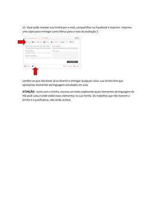 

11. Você pode mandar sua tirinha por e‐mail, compartilhar no Facebook e imprimir. Imprima 
uma cópia para entregar como bônus para a nota da avaliação 1: 




                                                  

 

Lembre‐se que não basta só se divertir e entregar qualquer coisa: sua tirinha tem que 
apresentar elementos da linguagem estudados em aula. 

ATENÇÃO:  Junto com a tirinha, escreva um texto explicando quais elementos da linguagem da 
HQ você usou e onde estão esses elementos na sua tirinha. Os trabalhos que não tiverem a 
tirinha e a justificativa, não serão aceitos. 

 

 
 