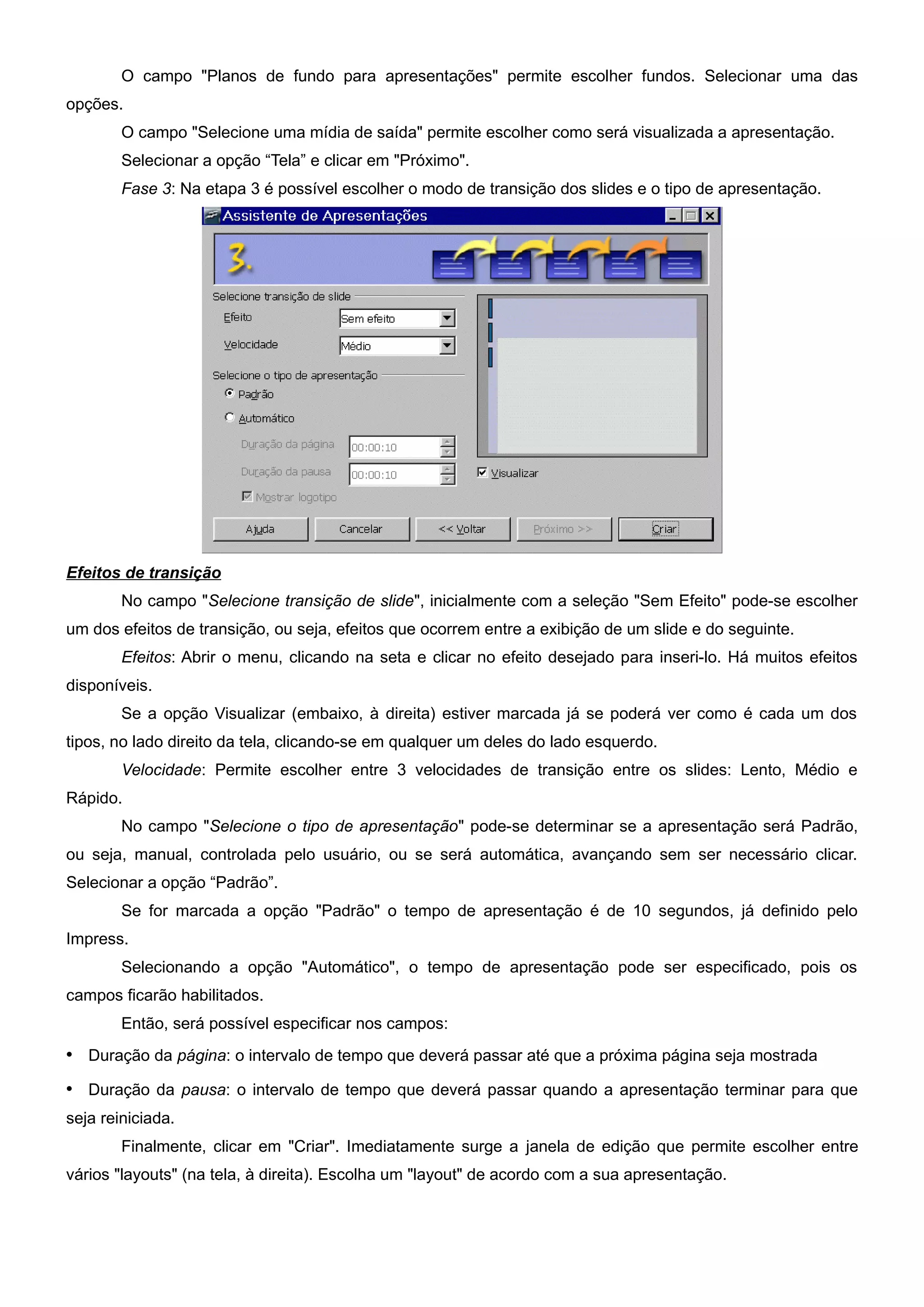 O campo "Planos de fundo para apresentações" permite escolher fundos. Selecionar uma das
opções.
        O campo "Selecione uma mídia de saída" permite escolher como será visualizada a apresentação.
        Selecionar a opção “Tela” e clicar em "Próximo".
        Fase 3: Na etapa 3 é possível escolher o modo de transição dos slides e o tipo de apresentação.




Efeitos de transição
        No campo "Selecione transição de slide", inicialmente com a seleção "Sem Efeito" pode-se escolher
um dos efeitos de transição, ou seja, efeitos que ocorrem entre a exibição de um slide e do seguinte.
        Efeitos: Abrir o menu, clicando na seta e clicar no efeito desejado para inseri-lo. Há muitos efeitos
disponíveis.
        Se a opção Visualizar (embaixo, à direita) estiver marcada já se poderá ver como é cada um dos
tipos, no lado direito da tela, clicando-se em qualquer um deles do lado esquerdo.
        Velocidade: Permite escolher entre 3 velocidades de transição entre os slides: Lento, Médio e
Rápido.
        No campo "Selecione o tipo de apresentação" pode-se determinar se a apresentação será Padrão,
ou seja, manual, controlada pelo usuário, ou se será automática, avançando sem ser necessário clicar.
Selecionar a opção “Padrão”.
        Se for marcada a opção "Padrão" o tempo de apresentação é de 10 segundos, já definido pelo
Impress.
        Selecionando a opção "Automático", o tempo de apresentação pode ser especificado, pois os
campos ficarão habilitados.
        Então, será possível especificar nos campos:
• Duração da página: o intervalo de tempo que deverá passar até que a próxima página seja mostrada
• Duração da pausa: o intervalo de tempo que deverá passar quando a apresentação terminar para que
seja reiniciada.
        Finalmente, clicar em "Criar". Imediatamente surge a janela de edição que permite escolher entre
vários "layouts" (na tela, à direita). Escolha um "layout" de acordo com a sua apresentação.
 