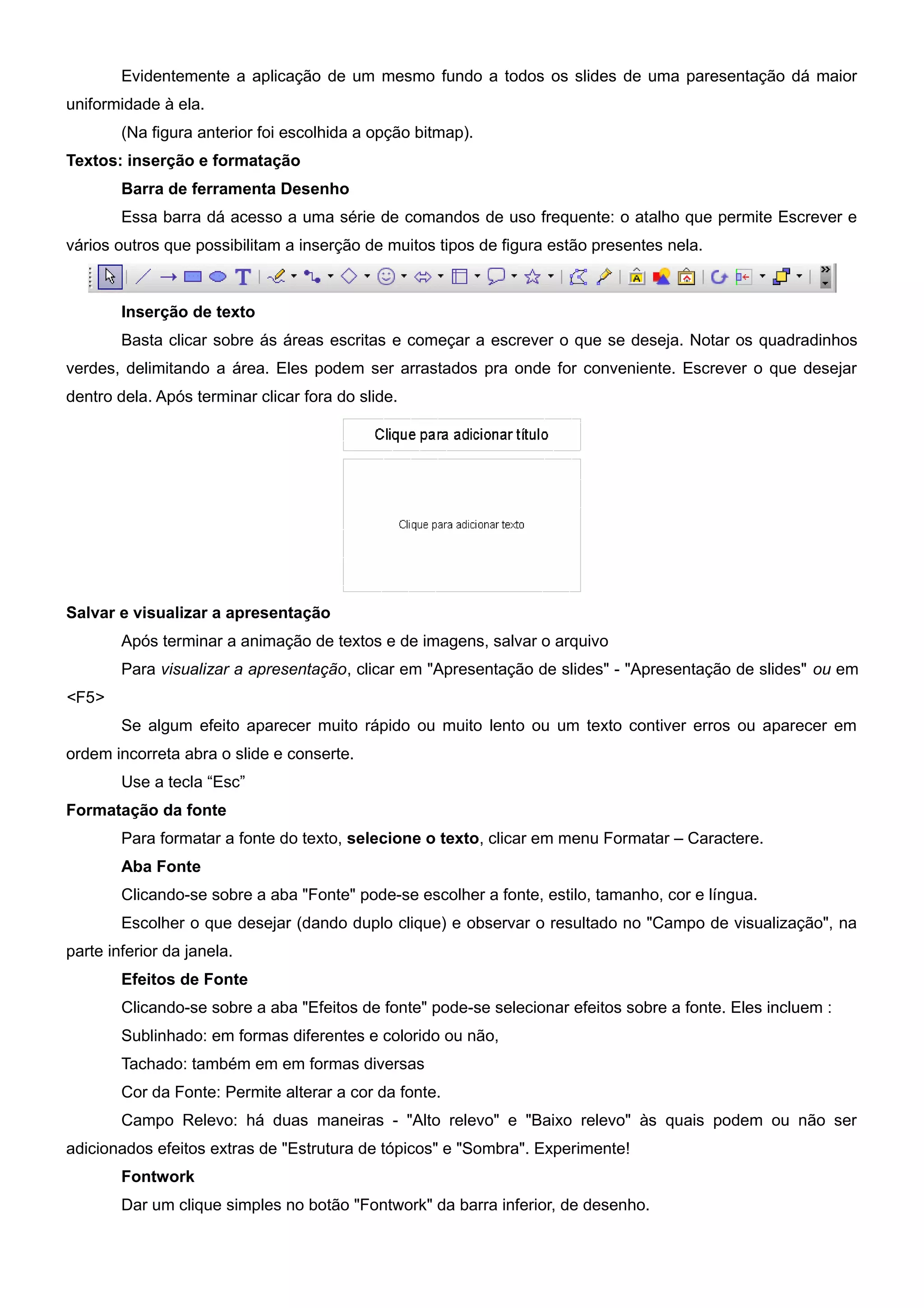 Evidentemente a aplicação de um mesmo fundo a todos os slides de uma paresentação dá maior
uniformidade à ela.
        (Na figura anterior foi escolhida a opção bitmap).
Textos: inserção e formatação
        Barra de ferramenta Desenho
        Essa barra dá acesso a uma série de comandos de uso frequente: o atalho que permite Escrever e
vários outros que possibilitam a inserção de muitos tipos de figura estão presentes nela.



        Inserção de texto
        Basta clicar sobre ás áreas escritas e começar a escrever o que se deseja. Notar os quadradinhos
verdes, delimitando a área. Eles podem ser arrastados pra onde for conveniente. Escrever o que desejar
dentro dela. Após terminar clicar fora do slide.




Salvar e visualizar a apresentação
        Após terminar a animação de textos e de imagens, salvar o arquivo
        Para visualizar a apresentação, clicar em "Apresentação de slides" - "Apresentação de slides" ou em
<F5>
        Se algum efeito aparecer muito rápido ou muito lento ou um texto contiver erros ou aparecer em
ordem incorreta abra o slide e conserte.
        Use a tecla “Esc”
Formatação da fonte
        Para formatar a fonte do texto, selecione o texto, clicar em menu Formatar – Caractere.
        Aba Fonte
        Clicando-se sobre a aba "Fonte" pode-se escolher a fonte, estilo, tamanho, cor e língua.
        Escolher o que desejar (dando duplo clique) e observar o resultado no "Campo de visualização", na
parte inferior da janela.
        Efeitos de Fonte
        Clicando-se sobre a aba "Efeitos de fonte" pode-se selecionar efeitos sobre a fonte. Eles incluem :
        Sublinhado: em formas diferentes e colorido ou não,
        Tachado: também em em formas diversas
        Cor da Fonte: Permite alterar a cor da fonte.
        Campo Relevo: há duas maneiras - "Alto relevo" e "Baixo relevo" às quais podem ou não ser
adicionados efeitos extras de "Estrutura de tópicos" e "Sombra". Experimente!
        Fontwork
        Dar um clique simples no botão "Fontwork" da barra inferior, de desenho.
 