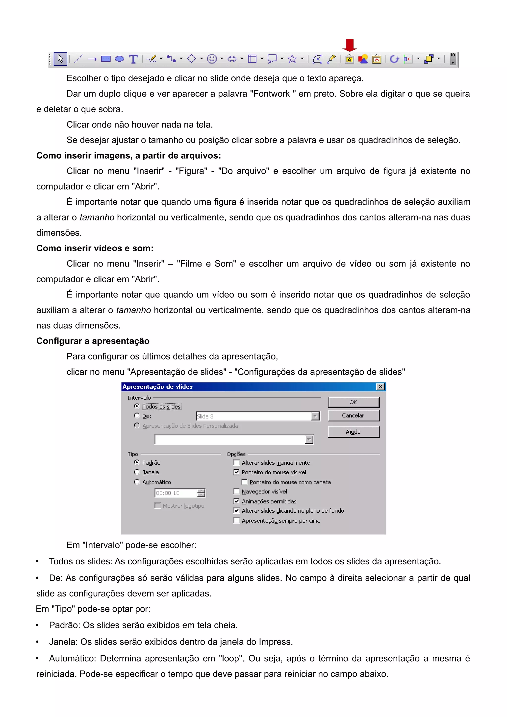 Escolher o tipo desejado e clicar no slide onde deseja que o texto apareça.
        Dar um duplo clique e ver aparecer a palavra "Fontwork " em preto. Sobre ela digitar o que se queira
e deletar o que sobra.
        Clicar onde não houver nada na tela.
        Se desejar ajustar o tamanho ou posição clicar sobre a palavra e usar os quadradinhos de seleção.
Como inserir imagens, a partir de arquivos:
        Clicar no menu "Inserir" - "Figura" - "Do arquivo" e escolher um arquivo de figura já existente no
computador e clicar em "Abrir".
        É importante notar que quando uma figura é inserida notar que os quadradinhos de seleção auxiliam
a alterar o tamanho horizontal ou verticalmente, sendo que os quadradinhos dos cantos alteram-na nas duas
dimensões.
Como inserir vídeos e som:
        Clicar no menu "Inserir" – "Filme e Som" e escolher um arquivo de vídeo ou som já existente no
computador e clicar em "Abrir".
        É importante notar que quando um vídeo ou som é inserido notar que os quadradinhos de seleção
auxiliam a alterar o tamanho horizontal ou verticalmente, sendo que os quadradinhos dos cantos alteram-na
nas duas dimensões.
Configurar a apresentação
        Para configurar os últimos detalhes da apresentação,
        clicar no menu "Apresentação de slides" - "Configurações da apresentação de slides"




        Em "Intervalo" pode-se escolher:
•   Todos os slides: As configurações escolhidas serão aplicadas em todos os slides da apresentação.
•   De: As configurações só serão válidas para alguns slides. No campo à direita selecionar a partir de qual
slide as configurações devem ser aplicadas.
Em "Tipo" pode-se optar por:
•   Padrão: Os slides serão exibidos em tela cheia.
•   Janela: Os slides serão exibidos dentro da janela do Impress.
•   Automático: Determina apresentação em "loop". Ou seja, após o término da apresentação a mesma é
reiniciada. Pode-se especificar o tempo que deve passar para reiniciar no campo abaixo.
 