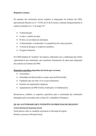 Requisitos comuns:
Os estatutos das instituições devem respeitar as disposições do Estatuto das IPSS,
aprovado pelo Decreto-Lei n.º 119/83, de 25 de Fevereiro, contendo obrigatoriamente as
matérias referidas no n.º 2 do artigo 10.º:
A denominação;
A sede e o âmbito de ação;
Os fins e as atividades da instituição;
A denominação, a composição e a competência dos corpos gerentes;
A forma de designar os respetivos membros;
O regime financeiro.
Os CDSS dispõem de “modelos” de estatutos, elaborados com a colaboração das Uniões
representativas das instituições, que constituem instrumentos de apoio para adequação
dos estatutos ao Estatuto das IPSS.
Requisitos específicos dependem da forma que revestem:
Associações;
Irmandades da Misericórdia ou santas casas da Misericórdia;
Fundações (por ato entre vivos ou por testamento);
Institutos de organizações religiosas;
Agrupamentos de IPSS (Uniões, Federações e Confederações).
Ressalvam-se, também, os requisitos específicos para a constituição das instituições
abrangidas pela Concordata entre a Santa Sé e a República Portuguesa.
QUAIS AS ENTIDADES QUE INTERVÊM NO PROCESSO DE REGISTO?
Centro Distrital de Segurança Social
Emite parecer sobre as condições necessárias à efetivação do registo
Remete o processo à Direcção-Geral.
 
