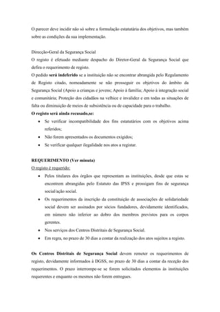 O parecer deve incidir não só sobre a formulação estatutária dos objetivos, mas também
sobre as condições da sua implementação.
Direcção-Geral da Segurança Social
O registo é efetuado mediante despacho do Diretor-Geral da Segurança Social que
defira o requerimento de registo.
O pedido será indeferido se a instituição não se encontrar abrangida pelo Regulamento
de Registo citado, nomeadamente se não prosseguir os objetivos do âmbito da
Segurança Social (Apoio a crianças e jovens; Apoio à família; Apoio à integração social
e comunitária; Proteção dos cidadãos na velhice e invalidez e em todas as situações de
falta ou diminuição de meios de subsistência ou de capacidade para o trabalho.
O registo será ainda recusado,se:
Se verificar incompatibilidade dos fins estatutários com os objetivos acima
referidos;
Não forem apresentados os documentos exigidos;
Se verificar qualquer ilegalidade nos atos a registar.
REQUERIMENTO (Ver minuta)
O registo é requerido:
Pelos titulares dos órgãos que representam as instituições, desde que estas se
encontrem abrangidas pelo Estatuto das IPSS e prossigam fins de segurança
social/ação social.
Os requerimentos da inscrição da constituição de associações de solidariedade
social devem ser assinados por sócios fundadores, devidamente identificados,
em número não inferior ao dobro dos membros previstos para os corpos
gerentes.
Nos serviços dos Centros Distritais de Segurança Social.
Em regra, no prazo de 30 dias a contar da realização dos atos sujeitos a registo.
Os Centros Distritais de Segurança Social devem remeter os requerimentos de
registo, devidamente informados à DGSS, no prazo de 30 dias a contar da receção dos
requerimentos. O prazo interrompe-se se forem solicitados elementos às instituições
requerentes e enquanto os mesmos não forem entregues.
 