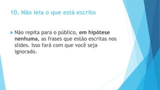 10. Não leia o que está escrito
 Não repita para o público, em hipótese
nenhuma, as frases que estão escritas nos
slides. Isso fará com que você seja
ignorado.
 