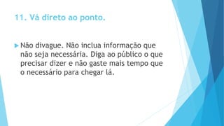11. Vá direto ao ponto.
 Não divague. Não inclua informação que
não seja necessária. Diga ao público o que
precisar dizer e não gaste mais tempo que
o necessário para chegar lá.
 