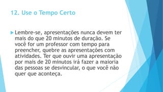 12. Use o Tempo Certo
 Lembre-se, apresentações nunca devem ter
mais do que 20 minutos de duração. Se
você for um professor com tempo para
preencher, quebre as apresentações com
atividades. Ter que ouvir uma apresentação
por mais de 20 minutos irá fazer a maioria
das pessoas se desvincular, o que você não
quer que aconteça.
 