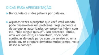 DICAS PARA APRESENTAÇÃO
 Nunca leia os slides palavra por palavra.
 Algumas vezes o projetor que você está usando
pode desenvolver um problema. Seja paciente e
deixe que as autoridades competentes lidem com
ele. “Não xingue ou sue”, isso acontece! Então,
uma vez que esteja consertado, você pode
continuar de onde parou com um sorriso ou uma
piada ou, se o reparo demorou muito tempo, volte
desde o começo.
 
