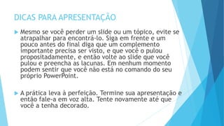 DICAS PARA APRESENTAÇÃO
 Mesmo se você perder um slide ou um tópico, evite se
atrapalhar para encontrá-lo. Siga em frente e um
pouco antes do final diga que um complemento
importante precisa ser visto, e que você o pulou
propositadamente, e então volte ao slide que você
pulou e preencha as lacunas. Em nenhum momento
podem sentir que você não está no comando do seu
próprio PowerPoint.
 A prática leva à perfeição. Termine sua apresentação e
então fale-a em voz alta. Tente novamente até que
você a tenha decorado.
 