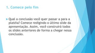1. Comece pelo fim
 Qual a conclusão você quer passar a para a
platéia? Comece redigindo o último slide da
apresentação. Assim, você construirá todos
os slides anteriores de forma a chegar nessa
conclusão.
 
