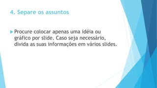 4. Separe os assuntos
 Procure colocar apenas uma idéia ou
gráfico por slide. Caso seja necessário,
divida as suas informações em vários slides.
 