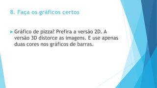 8. Faça os gráficos certos
 Gráfico de pizza? Prefira a versão 2D. A
versão 3D distorce as imagens. E use apenas
duas cores nos gráficos de barras.
 