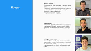 Equipe
Tiago Loureiro
•Experiência adquirida na área técnica e de negócios.
•Bacharel em Ciência da Computação pela UFMG e
graduando em Engenharia de Controle e Automação.
Vinícius Loureiro
•Empreende nas áreas de software e hardware desde
2011.
•Experiência no projeto, desenvolvimento e criação de
produtos eletrônicos e projetos de automação
residencial e segurança eletrônica.
•Engenheiro Eletricista pela UNA.
Wellington Soares Junior
•Pesquisador na área de redes de sensores sem fios,
experiência na análise e implementação de protocolos
de comunicação sem fio.
•Bacharel e Mestre em Ciência da Computação pela
UFMG.
 