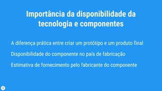 Importância da disponibilidade da
tecnologia e componentes
A diferença prática entre criar um protótipo e um produto final
Disponibilidade do componente no país de fabricação
Estimativa de fornecimento pelo fabricante do componente
 