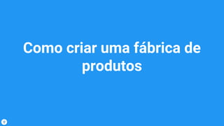 Como criar uma fábrica de
produtos
 