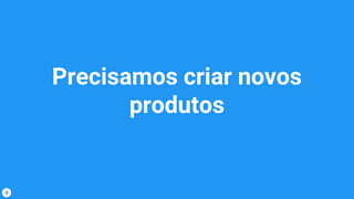 Precisamos criar novos
produtos
 