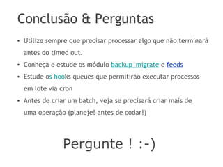 Conclusão & Perguntas
Pergunte ! :-)
• Utilize sempre que precisar processar algo que não terminará
antes do timed out.
• Conheça e estude os módulo backup_migrate e feeds
• Estude os hooks queues que permitirão executar processos
em lote via cron
• Antes de criar um batch, veja se precisará criar mais de
uma operação (planeje! antes de codar!)
 