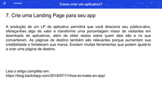 Back4app
Como criar um aplicativo?
7. Crie uma Landing Page para seu app
A produção de um LP de aplicativo permitirá que você direcione seu público-alvo,
ofereça-lhes algo de valor e transforme uma porcentagem maior de visitantes em
downloads de aplicativos, além de obter dados sobre quem eles são e no que
converteram. As páginas de destino também são relevantes porque aumentam sua
credibilidade e fortalecem sua marca. Existem muitas ferramentas que podem ajudá-lo
a criar uma página de destino.
Leia o artigo completo em:
https://blog.back4app.com/2019/07/11/how-to-make-an-app/
 