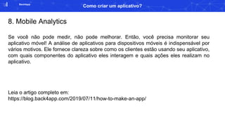 Back4app
Como criar um aplicativo?
8. Mobile Analytics
Se você não pode medir, não pode melhorar. Então, você precisa monitorar seu
aplicativo móvel! A análise de aplicativos para dispositivos móveis é indispensável por
vários motivos. Ele fornece clareza sobre como os clientes estão usando seu aplicativo,
com quais componentes do aplicativo eles interagem e quais ações eles realizam no
aplicativo.
Leia o artigo completo em:
https://blog.back4app.com/2019/07/11/how-to-make-an-app/
 