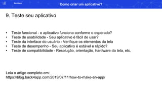 Back4app
Como criar um aplicativo?
9. Teste seu aplicativo
• Teste funcional - o aplicativo funciona conforme o esperado?
• Teste de usabilidade - Seu aplicativo é fácil de usar?
• Teste da interface do usuário - Verifique os elementos da tela
• Teste de desempenho - Seu aplicativo é estável e rápido?
• Teste de compatibilidade - Resolução, orientação, hardware da tela, etc.
Leia o artigo completo em:
https://blog.back4app.com/2019/07/11/how-to-make-an-app/
 