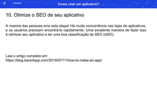 Back4app
Como criar um aplicativo?
10. Otimize o SEO de seu aplicativo
A maioria das pessoas erra esta etapa! Há muita concorrência nas lojas de aplicativos,
e os usuários precisam encontrá-lo rapidamente. Uma excelente maneira de fazer isso
é otimizar seu aplicativo e ter uma boa classificação de SEO (ASO).
Leia o artigo completo em:
https://blog.back4app.com/2019/07/11/how-to-make-an-app/
 