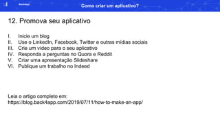 Back4app
Como criar um aplicativo?
12. Promova seu aplicativo
I. Inicie um blog
II. Use o LinkedIn, Facebook, Twitter e outras mídias sociais
III. Crie um vídeo para o seu aplicativo
IV. Responda a perguntas no Quora e Reddit
V. Criar uma apresentação Slideshare
VI. Publique um trabalho no Indeed
Leia o artigo completo em:
https://blog.back4app.com/2019/07/11/how-to-make-an-app/
 