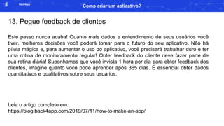Back4app
Como criar um aplicativo?
13. Pegue feedback de clientes
Este passo nunca acaba! Quanto mais dados e entendimento de seus usuários você
tiver, melhores decisões você poderá tomar para o futuro do seu aplicativo. Não há
pílula mágica e, para aumentar o uso do aplicativo, você precisará trabalhar duro e ter
uma rotina de monitoramento regular! Obter feedback do cliente deve fazer parte de
sua rotina diária! Suponhamos que você invista 1 hora por dia para obter feedback dos
clientes, imagine quanto você pode aprender após 365 dias. É essencial obter dados
quantitativos e qualitativos sobre seus usuários.
Leia o artigo completo em:
https://blog.back4app.com/2019/07/11/how-to-make-an-app/
 