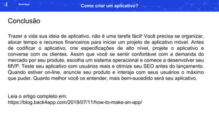 Back4app
Como criar um aplicativo?
Conclusão
Trazer a vida sua ideia de aplicativo, não é uma tarefa fácil! Você precisa se organizar,
alocar tempo e recursos financeiros para iniciar um projeto de aplicativo móvel. Antes
de codificar o aplicativo, crie especificações de alto nível, projete o aplicativo e
converse com os clientes. Assim que você se sentir confortável com a demanda do
mercado por seu produto, escolha um sistema operacional e comece a desenvolver seu
MVP. Teste seu aplicativo com usuários reais e otimize seu SEO antes do lançamento.
Quando estiver on-line, anuncie seu produto e interaja com seus usuários o máximo
que puder. Quanto melhor você os entender, mais bem-sucedido será seu aplicativo.
Leia o artigo completo em:
https://blog.back4app.com/2019/07/11/how-to-make-an-app/
 