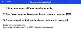 Back4app
Como criar um aplicativo?
1.Não comece a codificar imediatamente
2.Por favor, mantenha-o simples e comece com um MVP
3.Receba feedback dos clientes o mais cedo possível
Leia o artigo completo em:
https://blog.back4app.com/2019/07/11/how-to-make-an-app/
 