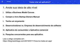 Back4app
Como criar um aplicativo?
1. Anote sua ideia de alto nível
i. Utilize o Business Model Canvas
i. Compre o livro Startup Owners Manual
i. Tenha um orçamento
ii. Desenvolvedores vs. Empresa de desenvolvimento de software
iii. Aplicativo do consumidor x Aplicativo comercial
iv. Pesquise concorrentes para seu aplicativo
Leia o artigo completo em:
https://blog.back4app.com/2019/07/11/how-to-make-an-app/
 