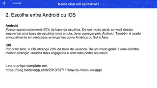 Back4app
Como criar um aplicativo?
2. Escolha entre Android ou iOS
Android
Possui aproximadamente 80% da base de usuários. De um modo geral, se você deseja
segmentar uma base de usuários mais ampla, deve começar pelo Android. Também é usado
principalmente em mercados emergentes como América do Sul e Ásia.
iOS
Por outro lado, o iOS abrange 20% da base de usuários. De um modo geral, é uma escolha
melhor alcançar usuários mais engajados e com mais poder aquisitivo.
Leia o artigo completo em:
https://blog.back4app.com/2019/07/11/how-to-make-an-app/
 
