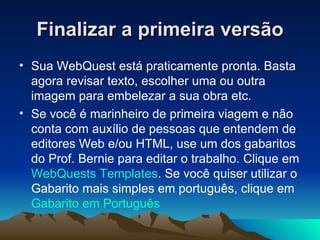 Finalizar a primeira versão Sua WebQuest está praticamente pronta. Basta agora revisar texto, escolher uma ou outra imagem para embelezar a sua obra etc.  Se você é marinheiro de primeira viagem e não conta com auxílio de pessoas que entendem de editores Web e/ou HTML, use um dos gabaritos do Prof. Bernie para editar o trabalho. Clique em  WebQuests Templates . Se você quiser utilizar o Gabarito mais simples em português, clique em  Gabarito em Português   