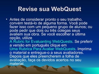 Revise sua WebQuest Antes de considerar pronto o seu trabalho, convém testá-lo de alguma forma. Você pode fazer isso com um pequeno grupo de alunos; ou pode pedir que dois ou três colegas seus avaliem sua obra. Se você escolher a última opção, utilize  A Rubric for Evaluanting WebQuests . Se preferir a versão em português clique em  Uma Rubrica Para Avaliar WebQuests . Imprima o material e entregue-o a seus avaliadores. Depois que eles preencherem a folha de avaliação, faça os devidos acertos no seu material.  