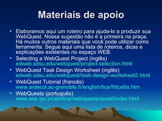 Materiais de apoio Elaboramos aqui um roteiro para ajuda-lo a produzir sua WebQuest. Nossa sugestão não é a primeira na praça. Há muitos outros materiais que você pode utilizar como ferramenta. Segue aqui uma lista de roteiros, dicas e explicações existentes no espaço WEB. Selecting a WebQuest Project ( inglês ) edweb.sdsu.edu/webquest/project-selection.html WebQuest Task Design Worksheet ( inglês ) edweb.sdsu.edu/webquest/task-design-worksheet2.html WebQuest Tutorial ( francês ) www.ardecol.ac-grenoble.fr/english/tice/frtice6a.htm WebQuests ( português ) www.ese.ips.pt/abolina/webquests/quest/index.html 