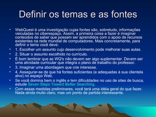 Definir os temas e as fontes WebQuest é uma investigação cujas fontes são, sobretudo, informações veiculadas no ciberespaço. Assim, a primeira coisa a fazer é imaginar conteúdos de saber que possam ser aprendidos com o apoio de recursos existentes na rede mundial de computadores. Mais concretamente, para definir o tema você deve:  1. Escolher um assunto cujo desenvolvimento pode melhorar suas aulas. 2. Situar o assunto escolhido no currículo.  É bom lembrar que as WQ's não devem ser algo suplementar. Devem ser uma atividade curricular que integra o plano de trabalho do professor. 3. Imaginar uma abordagem que crie interesse. 4. Assegurar-se de que há fontes suficientes (e adequadas à sua clientela alvo) no espaço Web.  Se você domina bem o inglês e tem dificuldades no uso de sites de busca, estude  Seven Steps Toward Better Searching . Com essas medidas preliminares, você terá uma idéia geral do que fazer. Nada ainda muito claro, mas um ponto de partida interessante. 