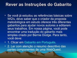 Rever as Instruções do Gabarito Se você já estudou as referências básicas sobre WQ's, deve saber que o criador da proposta metodológica em estudo oferece três diferentes gabaritos para ajudar novos autores a editarem seus trabalhos. Em nossa página, você pode encontrar uma tradução do gabarito mais simples criado por Bernie Dodge. Para tanto, você deve:  1. Clicar em  Gabarito em Português . 2. Ler com atenção o resumo descritivo das partes componentes de uma WebQuest. 