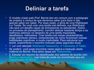 Deliniar a tarefa O modelo criado pelo Prof. Bernie tem em comum com a pedagogia de projetos a crença de que devemos saber para fazer e não apenas saber por saber. Por essa razão, a alma de uma WebQuest é a Tarefa. Se você criar uma tarefa mal definida, sua WebQuest não será um desafio capaz de entusiasmar os estudantes. Assim, no processo de planejamento, convém dedicar bastante tempo e os melhores esforços no desenho de uma tarefa impactante, desafiadora, motivadora. Criar tarefa com essas características exige sobretudo clareza, compreensão de como funcionam nossas habilidades cognitivas, e muita criatividade. Para estruturar sua tarefa, experimente o caminho indicado pelas seguintes dicas:  1. Ler com atenção  WebQuest Taskonomy: A Taxonomy of Tasks. Se preferir, você pode encontrar nesta página a tradução deste material do Bernie. Para tanto clique em  Taskonomia . 2. Estudar um resumo da classificação dos saberes de acordo com  Bloom e associados , cuja tradução pode ser encontrada aqui em  Classificação de Bloom .  