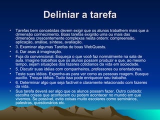 Deliniar a tarefa Tarefas bem concebidas devem exigir que os alunos trabalhem mais que a dimensão conhecimento. Boas tarefas exigirão uma ou mais das dimensões crescentemente complexas nesta ordem: compreensão, aplicação, análise, síntese, avaliação. 3. Examinar algumas Tarefas de boas WebQuests. 4. Dar asas à imaginação. Fuja do convencional. Esqueça o que você faz normalmente na sala de aula. Imagine trabalhos que os alunos possam produzir e que, ao mesmo tempo, sejam situações dos fazeres cotidianos da vida em sociedade. 5. Discutir suas idéias com companheiros, professores ou orientadores. Teste suas idéias. Exponha-as para ver como as pessoas reagem. Busque auxílio. Troque idéias. Tudo isso pode enriquecer seu trabalho. 6. Determinar algo que seja factível e claramente relacionado com fazeres da vida. Sua tarefa deverá ser algo que os alunos possam fazer. Outro cuidado: escolha coisas que acontecem ou podem acontecer no mundo em que vivemos. Se possível, evite coisas muito escolares como seminários, palestras, questionários etc.   