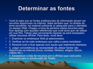 Determinar as fontes Você já sabe que as fontes preferenciais de informação devem ser recursos disponíveis na Internet. Sabe também que, no âmbito do tema escolhido, há material suficiente (e adequado para a clientela) no espaço Web. Chegou a hora de peneirar esses recursos para ficar apenas com aquelas referências que você acha que vai utilizar em sua WQ. Talvez seja conveniente resolver se será necessário utilizar recursos off-line. Para tanto, você deve: 1. Examinar os endereços Web já selecionados. 2. Verificar se há mais endereços que valha a pena considerar. 3. Peneirar tudo e ficar apenas com aquilo que realmente interessa. 4. Julgar conveniência ou necessidade de utilizar fontes não disponíveis na Internet (livros, revistas, folhetos, artigos, discos, vídeos etc.) 5. Estabelecer a lista de recursos (on e off-line) que você acha adequada para a consecução da Tarefa. 