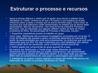 Estruturar o processo e recursos Agora é preciso elaborar o roteiro que irá ajudar seus alunos a obterem bons resultados na Tarefa. Lembre-se de que o Processo é uma espécie de receita, indicando passo a passo a direção que os alunos deverão seguir. Outra coisa: os recursos que você selecionou serão apresentados na medida que os alunos deles necessitarem. Não há, obviamente, uma única forma de estruturar Processo e Recursos, mas as indicações que seguem refletem modos de fazer de muitos produtores de WQ's. Na estruturação de Processo e Recursos, convém:  1. Especificar expectativas quanto ao trabalho em grupo. Como regra, WebQuests são processos investigativos conduzidos por um grupo. O modo de trabalhar das equipes a serem constituídas dependerá da natureza da tarefa, de particularidades que você acha interessantes, de dinâmicas que você acha adequadas para sua WQ. Por isso é importante que você estabeleça com clareza como o grupo deve ser constituído, como a dinâmica deverá ocorrer etc. 2. Definir papéis dos componentes do grupo quando for o caso. Na maioria das WebQuests, a Tarefa exige visões diferentes do problema. Geralmente isso é representado por papéis característicos cuja representação garante estudos baseados em diferentes olhares. É por essa razão que convém definir bem as características de cada papel ou personagens que você criar. 3. Estabelecer os passos a serem seguidos no estudo das fontes (Recursos) e na elaboração do produto ou produtos resultantes da Tarefa.   