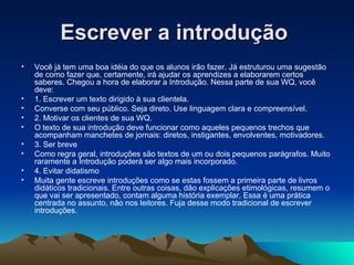 Escrever a introdução  Você já tem uma boa idéia do que os alunos irão fazer. Já estruturou uma sugestão de como fazer que, certamente, irá ajudar os aprendizes a elaborarem certos saberes. Chegou a hora de elaborar a Introdução. Nessa parte de sua WQ, você deve: 1. Escrever um texto dirigido à sua clientela. Converse com seu público. Seja direto. Use linguagem clara e compreensível. 2. Motivar os clientes de sua WQ. O texto de sua introdução deve funcionar como aqueles pequenos trechos que acompanham manchetes de jornais: diretos, instigantes, envolventes, motivadores. 3. Ser breve Como regra geral, introduções são textos de um ou dois pequenos parágrafos. Muito raramente a Introdução poderá ser algo mais incorporado. 4. Evitar didatismo Muita gente escreve introduções como se estas fossem a primeira parte de livros didáticos tradicionais. Entre outras coisas, dão explicações etimológicas, resumem o que vai ser apresentado, contam alguma história exemplar. Essa é uma prática centrada no assunto, não nos leitores. Fuja desse modo tradicional de escrever introduções.   