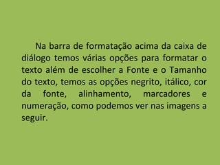 Na barra de formatação acima da caixa de diálogo temos várias opções para formatar o texto além de escolher a Fonte e o Tamanho do texto, temos as opções negrito, itálico, cor da fonte, alinhamento, marcadores e numeração, como podemos ver nas imagens a seguir. 