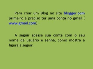 Para criar um Blog no site  blogger.com  primeiro é preciso ter uma conta no gmail ( www.gmail.com ).  A seguir acesse sua conta com o seu nome de usuário e senha, como mostra a figura a seguir. 