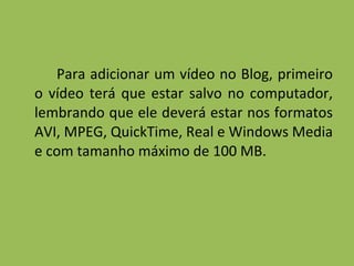 Para adicionar um vídeo no Blog, primeiro o vídeo terá que estar salvo no computador, lembrando que ele deverá estar nos formatos AVI, MPEG, QuickTime, Real e Windows Media e com tamanho máximo de 100 MB. 